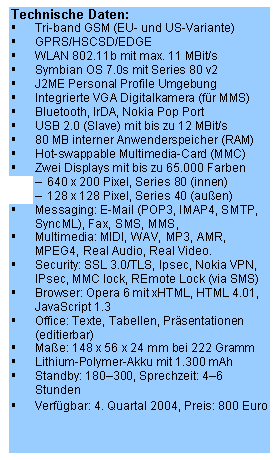 Text Box: Technische Daten:
	Tri-band GSM (EU- und US-Variante)
	GPRS/HSCSD/EDGE
	WLAN 802.11b mit max. 11 MBit/s
	Symbian OS 7.0s mit Series 80 v2
	J2ME Personal Profile Umgebung 
	Integrierte VGA Digitalkamera (fr MMS)
	Bluetooth, IrDA, Nokia Pop Port
	USB 2.0 (Slave) mit bis zu 12 MBit/s
	80 MB interner Anwenderspeicher (RAM)
	Hot-swappable Multimedia-Card (MMC)
	Zwei Displays mit bis zu 65.000 Farben
	640 x 200 Pixel, Series 80 (innen)
	128 x 128 Pixel, Series 40 (auen)
	Messaging: E-Mail (POP3, IMAP4, SMTP, SyncML), Fax, SMS, MMS, 
	Multimedia: MIDI, WAV, MP3, AMR, MPEG4, Real Audio, Real Video.
	Security: SSL 3.0/TLS, Ipsec, Nokia VPN, IPsec, MMC lock, REmote Lock (via SMS)
	Browser: Opera 6 mit xHTML, HTML 4.01, JavaScript 1.3
	Office: Texte, Tabellen, Prsentationen (editierbar)
	Mae: 148 x 56 x 24 mm bei 222 Gramm
	Lithium-Polymer-Akku mit 1.300 mAh
	Standby: 180300, Sprechzeit: 46 Stunden
	Verfgbar: 4. Quartal 2004, Preis: 800 Euro
